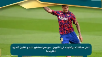 أغلى صفقات برشلونة في التاريخ.. من هم أساطير النادي الذين غادروا القائمة؟